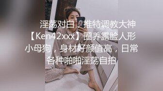 ❤️淫荡对白，推特调教大神【Ken42xxx】圈养露脸人形小母狗，身材好颜值高，日常各种啪啪淫荡自拍