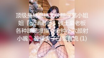 顶级身材高挑大长腿淫荡小姐姐『guai老师』被土豪老板各种蹂躏爆操，肏肿小穴颜射小嘴，被操爽了白浆直流 (1)