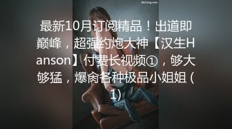 最新10月订阅精品！出道即巅峰，超强约炮大神【汉生Hanson】付费长视频①，够大够猛，爆肏各种极品小姐姐 (1)