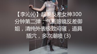 【李沁沁】超美反差女神300分钟第二弹，气质眼镜反差御姐，清纯外表极致闷骚，道具插穴，多次潮喷 (3)