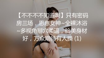 【不不不不知道啊】只有密码房三场，恩惠女神~全裸沐浴~多视角掰穴柔逼，脸美身材好，万众期待有人操 (1)