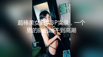 超棒美女真实3P实录，一个男的就把她干到高潮