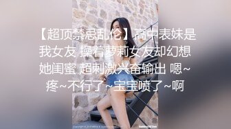 【超顶禁忌乱伦】高中表妹是我女友 操着萝莉女友却幻想她闺蜜 超刺激兴奋输出 嗯~疼~不行了~宝宝喷了~啊