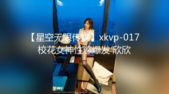 【星空无限传媒】xkvp-017 校花女神性慾爆发 欣欣