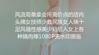 风流哥桑拿会所高价点的店内头牌女技师少数民族女人味十足风骚性感美少妇后入女上各种搞肉棒1080P无水印原版