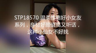 STP18570 温柔性格好小女友系列，身材好颜值高又听话，这种小仙女不好找