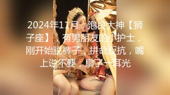 2024年11月，泡良大神【狮子座】，有男朋友的小护士，刚开始脱裤子，拼命反抗，嘴上说不要，扇了一耳光