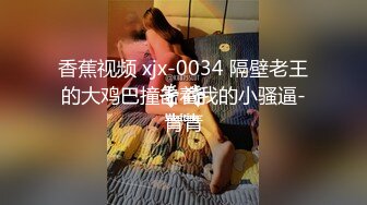 香蕉视频 xjx-0034 隔壁老王的大鸡巴撞击着我的小骚逼-青青