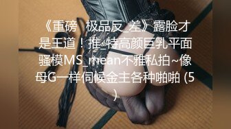 《重磅☛极品反_差》露脸才是王道！推_特高颜巨乳平面骚模MS_mean不雅私拍~像母G一样伺候金主各种啪啪 (5)