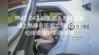 PMC-042.斑斑.巨乳骚妹无套硬上熟睡亲哥.痴女妹妹的乱伦体验.蜜桃影像传媒