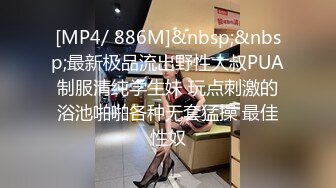 [MP4/ 886M]&nbsp;&nbsp;最新极品流出野性大叔PUA制服清纯学生妹 玩点刺激的浴池啪啪各种无套猛操 最佳性奴