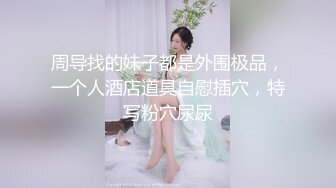 周导找的妹子都是外围极品，一个人酒店道具自慰插穴，特写粉穴尿尿