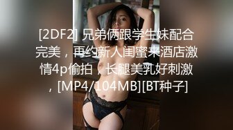 [2DF2] 兄弟俩跟学生妹配合完美，再约新人闺蜜来酒店激情4p偷拍，长腿美乳好刺激，[MP4/104MB][BT种子]