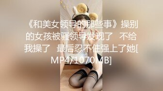 《和美女领导的那些事》操别的女孩被骚领导发现了⭐不给我操了⭐最后忍不住强上了她[MP4/1070MB]