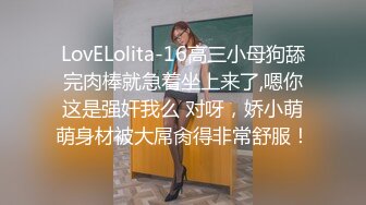 LovELolita-16高三小母狗舔完肉棒就急着坐上来了,嗯你这是强奸我么 对呀，娇小萌萌身材被大屌肏得非常舒服！