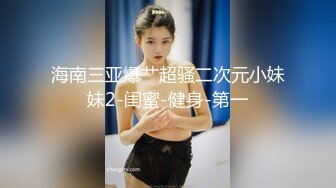 海南三亚爆艹超骚二次元小妹妹2-闺蜜-健身-第一