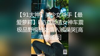 【91大神】美少女杀手【最爱萝莉】E奶高颜值女神车震极品野模破处后入被操哭[高清增强版]