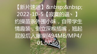 【新片速遞】&nbsp;&nbsp;2022-10-5【寂寞的逼丶】约操苗条外围小妹，自带学生情趣装，倒立深喉插嘴，翘起屁股后入爆操[494MB/MP4/01:07:46]