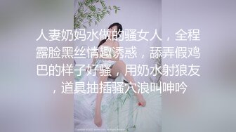 人妻奶妈水做的骚女人，全程露脸黑丝情趣诱惑，舔弄假鸡巴的样子好骚，用奶水射狼友，道具抽插骚穴浪叫呻吟