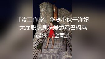 「汝工作室」华裔小伙干洋妞 大屁股纹身妹爱舔鸡巴骑乘起来一脸满足