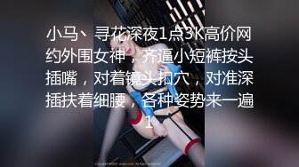 小马丶寻花深夜1点3K高价网约外围女神，齐逼小短裤按头插嘴，对着镜头扣穴，对准深插扶着细腰，各种姿势来一遍1