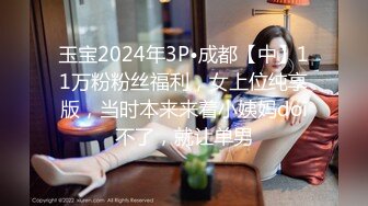 玉宝2024年3P•成都【中】11万粉粉丝福利，女上位纯享版，当时本来来着小姨妈doi不了，就让单男