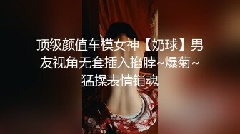 顶级颜值车模女神【奶球】男友视角无套插入掐脖~爆菊~猛操表情销魂