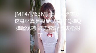 [MP4/ 763M] 漂亮大奶美女 这身材真是极品 大奶子Q弹Q弹超诱惑 被无套输出 拔枪射了一奶子