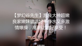 【梦幻谷先生】泡良大神超嫩良家嫩妹逼逼好干净水又多激情爆操，高潮让她好享受！