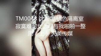 TM0048 沈娜娜 情色隔离室 寂寞难耐女上司与我啪啪一整周（上） 天美传媒