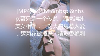 [MP4/ 395M]&nbsp;&nbsp;哥只是一个传说，漂亮清纯美女相伴，一对大白兔惹人爱，舔菊花被插逼，精彩香艳刺激