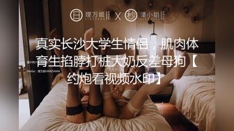 真实长沙大学生情侣，肌肉体育生掐脖打桩大奶反差母狗【约炮看视频水印】