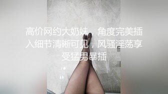 高价网约大奶妹，角度完美插入细节清晰可见，风骚淫荡享受猛男暴插