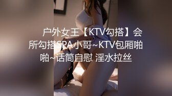 ❤️户外女王【KTV勾搭】会所勾搭SPA小哥~KTV包厢啪啪~话筒自慰 淫水拉丝