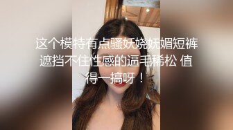 这个模特有点骚妖娆妩媚短裤遮挡不住性感的逼毛稀松 值得一搞呀！