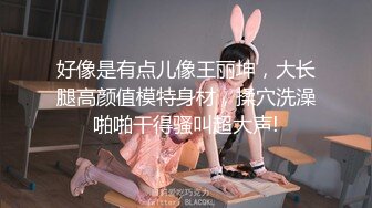 好像是有点儿像王丽坤，大长腿高颜值模特身材，揉穴洗澡啪啪干得骚叫超大声!