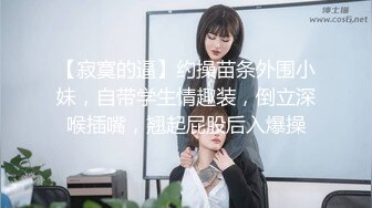 【寂寞的逼】约操苗条外围小妹，自带学生情趣装，倒立深喉插嘴，翘起屁股后入爆操