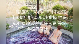 ⚡专约极品良家大神『韦小宝』约炮 清纯00后小嫩模 性感御姐女神 反差端庄人妻 等众多极品骚婊！