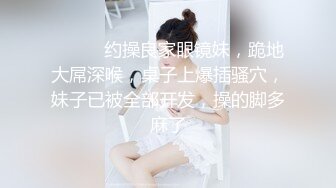 ❤️❤️约操良家眼镜妹，跪地大屌深喉，桌子上爆插骚穴，妹子已被全部开发，操的脚多麻了