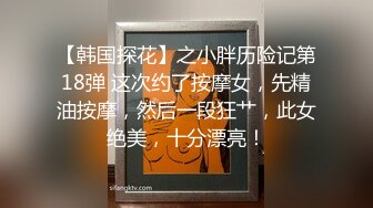 【韩国探花】之小胖历险记第18弹 这次约了按摩女，先精油按摩，然后一段狂艹，此女绝美，十分漂亮！