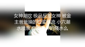 女神潮吹 极品反差女神 被金主爸爸操的白浆横流 小穴潮水喷泉 你要女神的骚水么