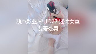 葫芦影业 HUL027 淫荡女室友爱处男