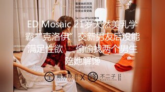 ED Mosaic 21岁天然美乳学霸“克洛伊”交新男友后没能满足性欲❤️偷偷找两个男生陪她解馋