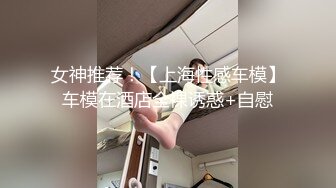 女神推荐！【上海性感车模】车模在酒店全裸诱惑+自慰