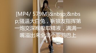 [MP4/ 579M]&nbsp;&nbsp;骚逼大白兔，听狼友指挥第一炮交深喉吸取精液，满满一嘴溢出来全滴小哥鸡巴上