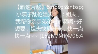 【新速片遞】&nbsp;&nbsp;小姨子乱伦姐夫❤️：姐夫，我帮你亲亲弟弟吧，啊啊~好想要，姐夫快插进来，快一点快一点~~ [152M/MP4/06:41]