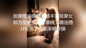 按摩推油极具诱惑丰乳按摩女郎为型男全身按摩抹上精油撸JJ受不了直接深喉开操