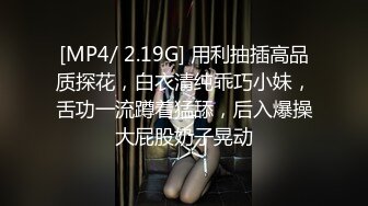 [MP4/ 2.19G] 用利抽插高品质探花，白衣清纯乖巧小妹，舌功一流蹲着猛舔，后入爆操大屁股奶子晃动