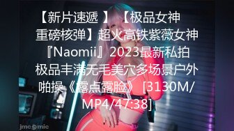 【新片速遞 】 【极品女神❤️重磅核弹】超火高铁紫薇女神『Naomii』2023最新私拍 极品丰满无毛美穴多场景户外啪操《露点露脸》 [3130M/MP4/47:38]