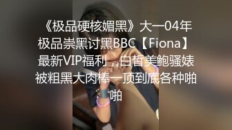 《极品硬核媚黑》大一04年极品崇黑讨黑BBC【Fiona】最新VIP福利，白皙美鲍骚婊被粗黑大肉棒一顶到底各种啪啪